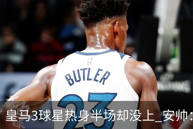 皇马3球星热身半场却没上 安帅：很抱歉我不想换人