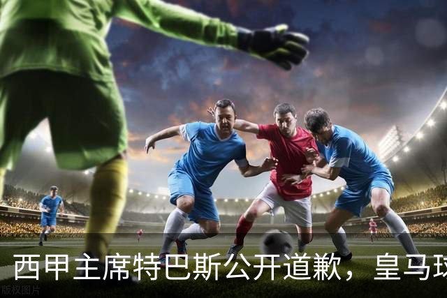 西甲主席特巴斯公开道歉，皇马球迷不满其态度软弱，皇马官方将表态